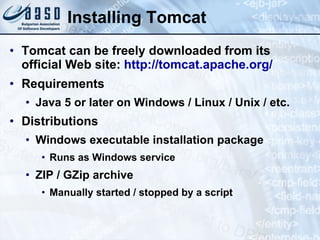 Installing Tomcat Tomcat can be freely downloaded from its official Web site:  http://tomcat.apache.org/ Requirements Java 5 or later on Windows / Linux / Unix / etc. Distributions Windows executable installation package Runs as Windows service ZIP /  GZip  archive Manually started / stopped by a script 