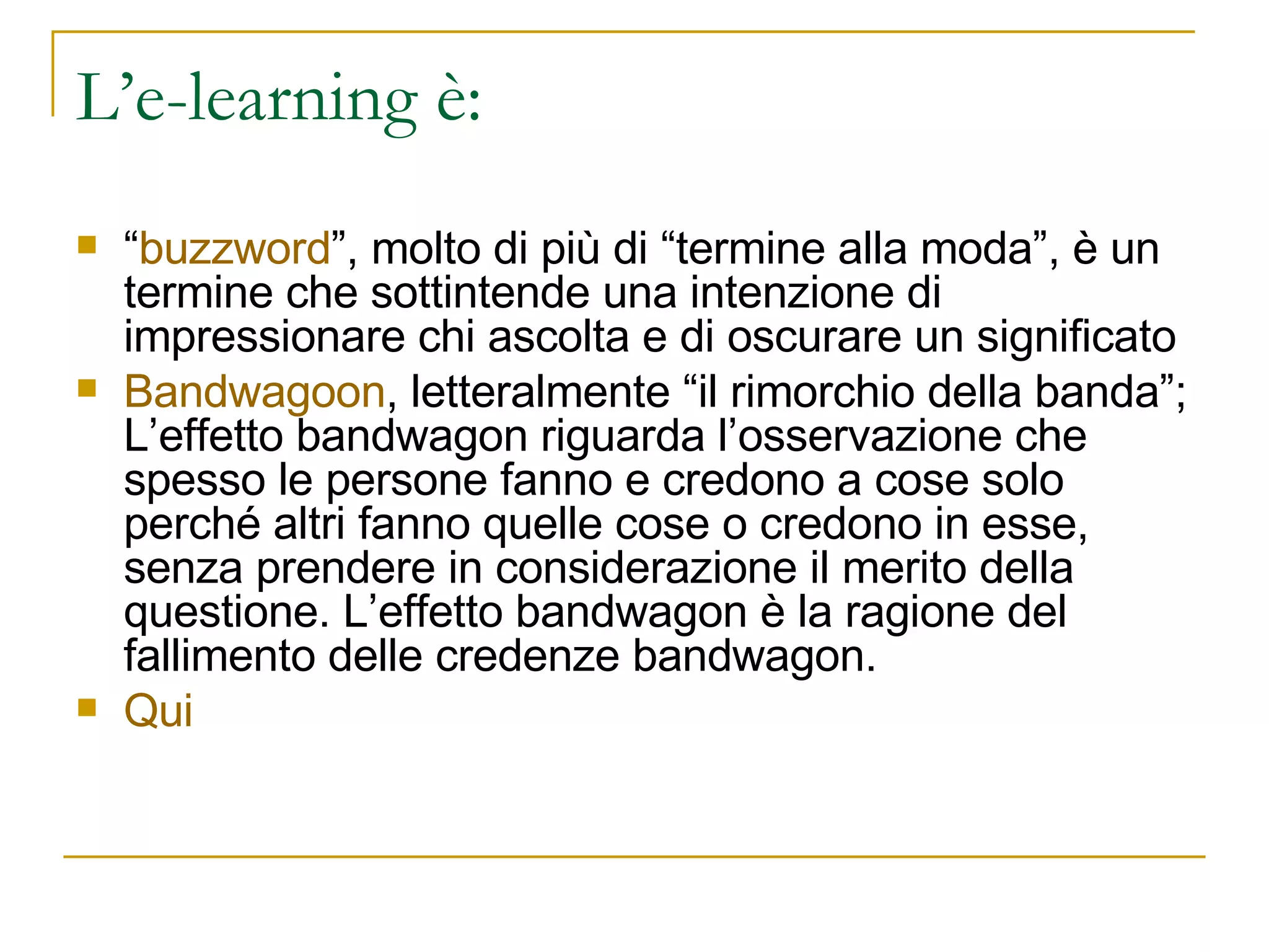 L’e-learning è: “ buzzword ”, molto di più di “termine alla moda”, è un termine che sottintende una intenzione di impressionare chi ascolta e di oscurare un significato  Bandwagoon , letteralmente “il rimorchio della banda”; L’effetto bandwagon riguarda l’osservazione che spesso le persone fanno e credono a cose solo perché altri fanno quelle cose o credono in esse, senza prendere in considerazione il merito della questione. L’effetto bandwagon è la ragione del fallimento delle credenze bandwagon. Qui 