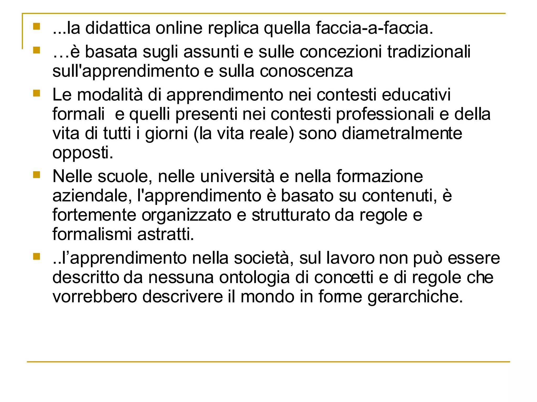 ...la didattica online replica quella faccia-a-faccia.  … è basata sugli assunti e sulle concezioni tradizionali sull'apprendimento e sulla conoscenza Le modalità di apprendimento nei contesti educativi formali  e quelli presenti nei contesti professionali e della vita di tutti i giorni (la vita reale) sono diametralmente opposti. Nelle scuole, nelle università e nella formazione aziendale, l'apprendimento è basato su contenuti, è fortemente organizzato e strutturato da regole e formalismi astratti. ..l’apprendimento nella società, sul lavoro non può essere descritto da nessuna ontologia di concetti e di regole che vorrebbero descrivere il mondo in forme gerarchiche.  