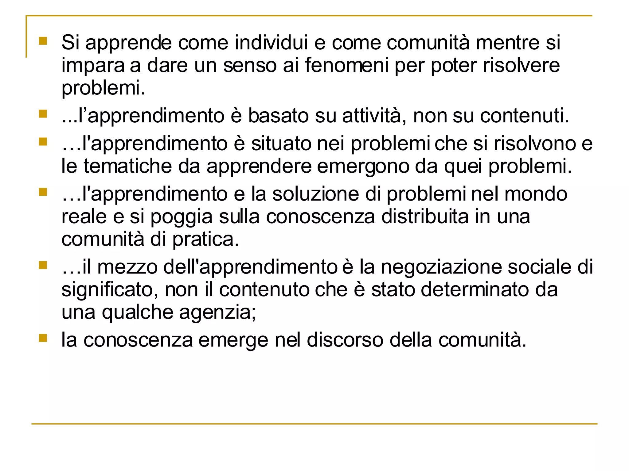 Si apprende come individui e come comunità mentre si impara a dare un senso ai fenomeni per poter risolvere problemi.  ...l’apprendimento è basato su attività, non su contenuti.  … l'apprendimento è situato nei problemi che si risolvono e le tematiche da apprendere emergono da quei problemi. … l'apprendimento e la soluzione di problemi nel mondo reale e si poggia sulla conoscenza distribuita in una comunità di pratica.  … il mezzo dell'apprendimento è la negoziazione sociale di significato, non il contenuto che è stato determinato da una qualche agenzia;  la conoscenza emerge nel discorso della comunità. 