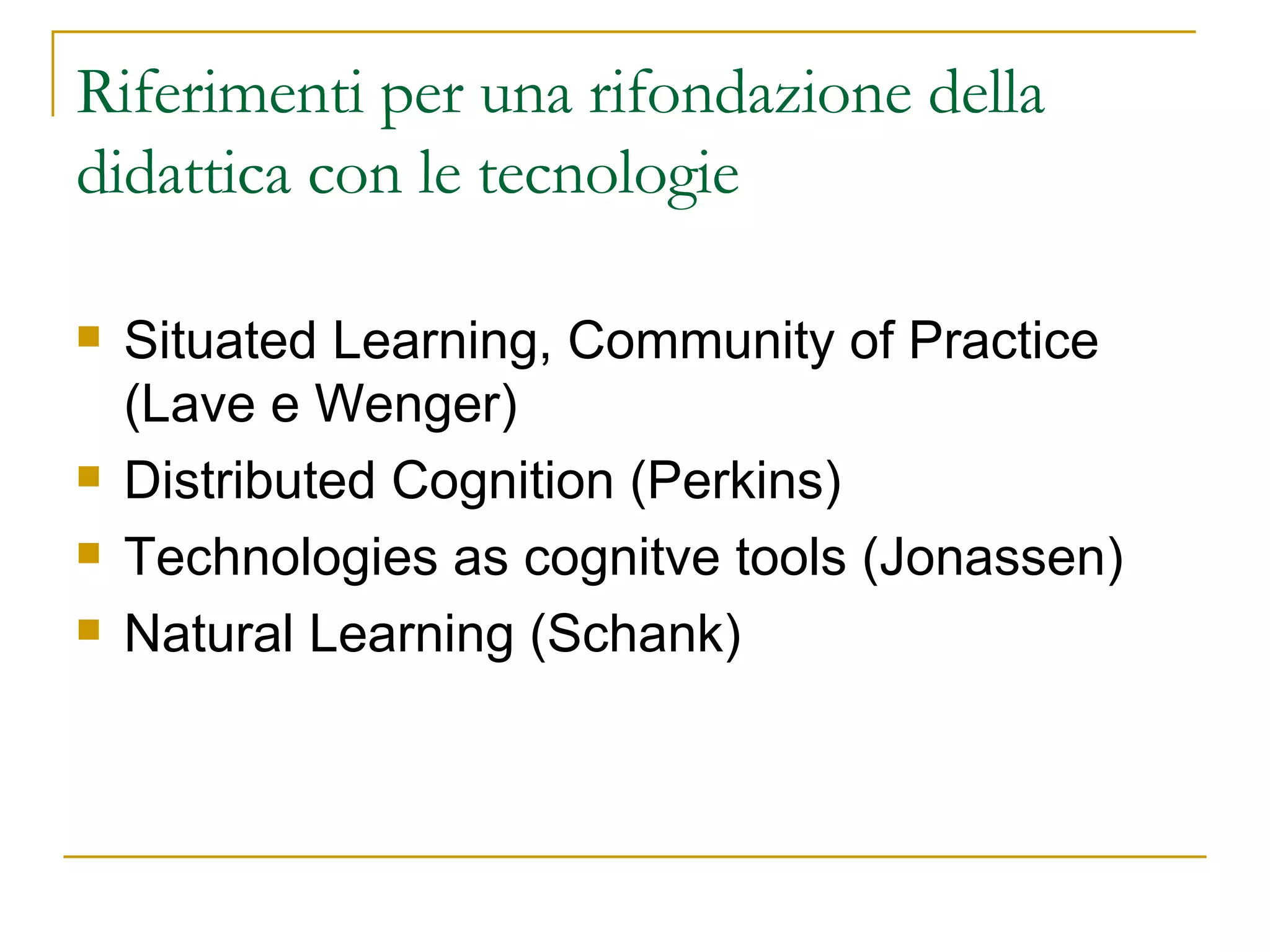 Riferimenti per una rifondazione della didattica con le tecnologie  Situated Learning, Community of Practice (Lave e Wenger) Distributed Cognition (Perkins) Technologies as cognitve tools (Jonassen) Natural Learning (Schank)  
