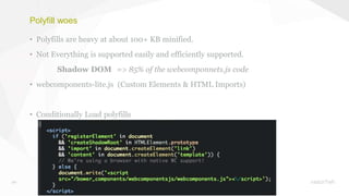 20
Polyfill woes
• Polyfills are heavy at about 100+ KB minified.
• Not Everything is supported easily and efficiently supported.
Shadow DOM => 85% of the webcomponnets.js code
• webcomponents-lite.js (Custom Elements & HTML Imports)
• Conditionally Load polyfills
 