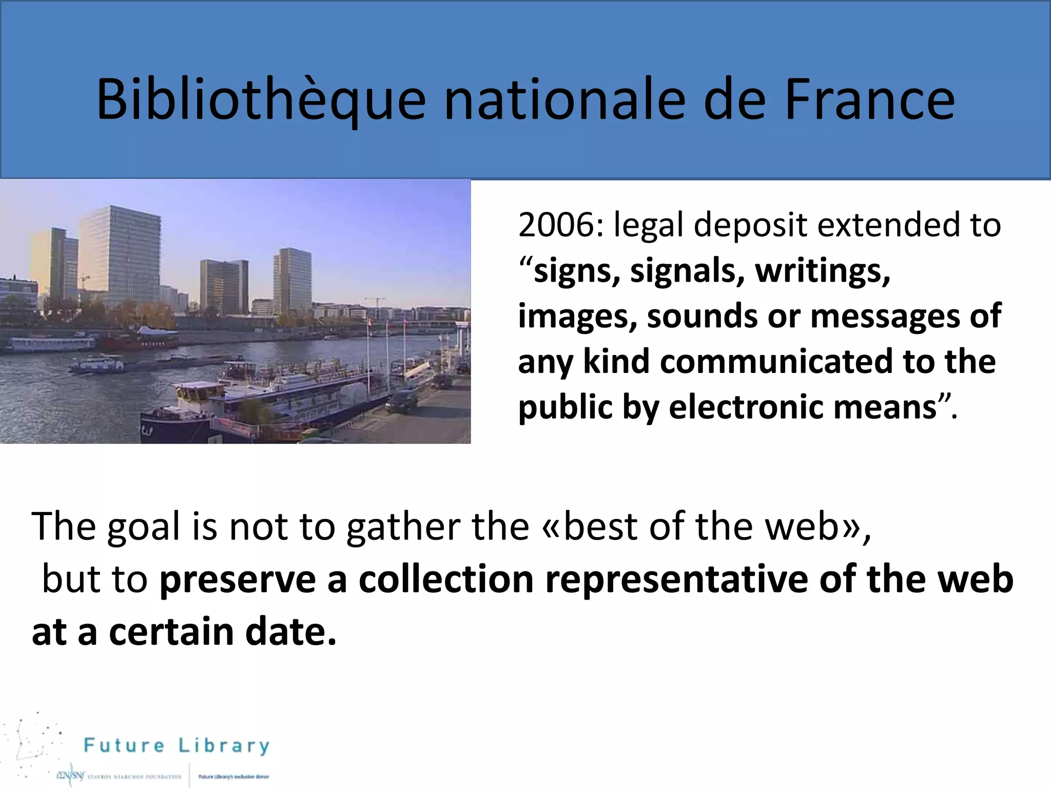 Bibliothèque nationale de France
2006: legal deposit extended to
“signs, signals, writings,
images, sounds or messages of
any kind communicated to the
public by electronic means”.

The goal is not to gather the «best of the web»,
but to preserve a collection representative of the web
at a certain date.

 