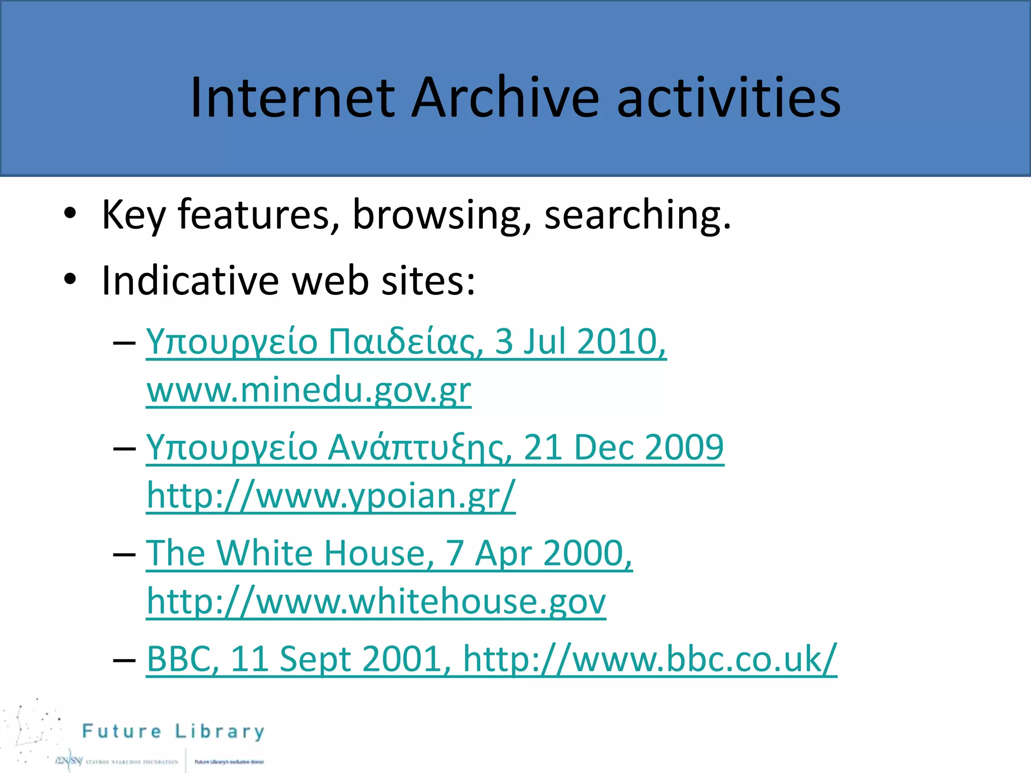 Internet Archive activities
• Key features, browsing, searching.
• Indicative web sites:
– Υπουργείο Παιδείας, 3 Jul 2010,
www.minedu.gov.gr
– Υπουργείο Ανάπτυξης, 21 Dec 2009
http://www.ypoian.gr/
– The White House, 7 Apr 2000,
http://www.whitehouse.gov
– BBC, 11 Sept 2001, http://www.bbc.co.uk/

 