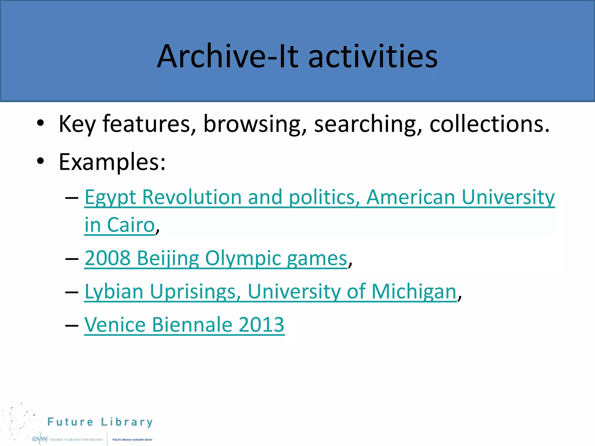 Archive-It activities
• Key features, browsing, searching, collections.
• Examples:
– Egypt Revolution and politics, American University
in Cairo,
– 2008 Beijing Olympic games,
– Lybian Uprisings, University of Michigan,
– Venice Biennale 2013

 