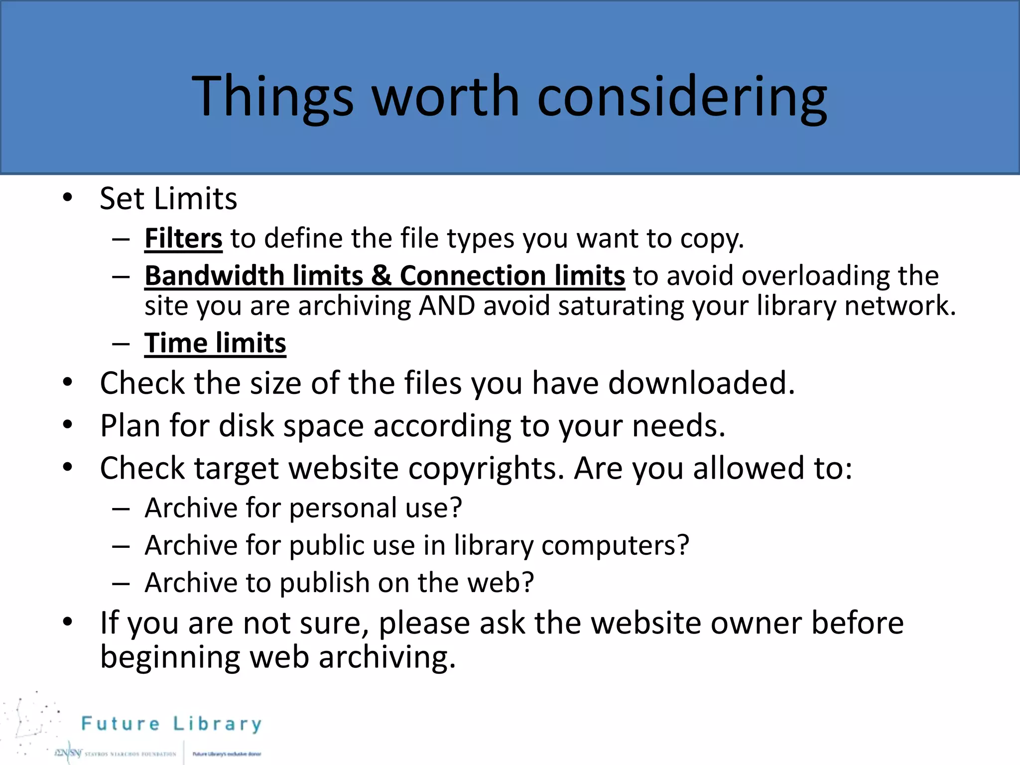 Things worth considering
• Set Limits
– Filters to define the file types you want to copy.
– Bandwidth limits & Connection limits to avoid overloading the
site you are archiving AND avoid saturating your library network.
– Time limits

• Check the size of the files you have downloaded.
• Plan for disk space according to your needs.
• Check target website copyrights. Are you allowed to:
– Archive for personal use?
– Archive for public use in library computers?
– Archive to publish on the web?

• If you are not sure, please ask the website owner before
beginning web archiving.

 
