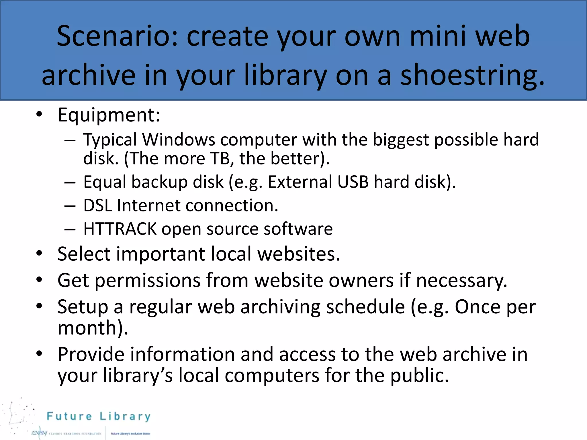 Scenario: create your own mini web
archive in your library on a shoestring.
• Equipment:
– Typical Windows computer with the biggest possible hard
disk. (The more ΤΒ, the better).
– Equal backup disk (e.g. External USB hard disk).
– DSL Internet connection.
– HTTRACK open source software

• Select important local websites.
• Get permissions from website owners if necessary.
• Setup a regular web archiving schedule (e.g. Once per
month).
• Provide information and access to the web archive in
your library’s local computers for the public.

 