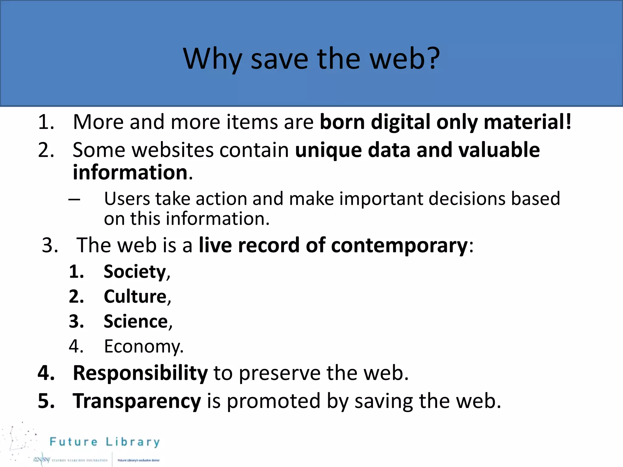 Why save the web?
1. More and more items are born digital only material!
2. Some websites contain unique data and valuable
information.
–

Users take action and make important decisions based
on this information.

3. The web is a live record of contemporary:
1.
2.
3.
4.

Society,
Culture,
Science,
Economy.

4. Responsibility to preserve the web.
5. Transparency is promoted by saving the web.

 