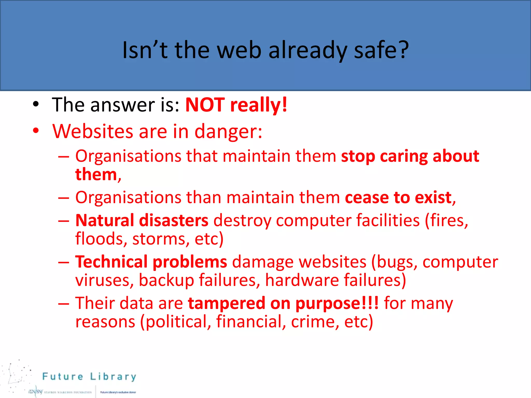 Isn’t the web already safe?
• The answer is: NOT really!
• Websites are in danger:
– Organisations that maintain them stop caring about
them,
– Organisations than maintain them cease to exist,
– Natural disasters destroy computer facilities (fires,
floods, storms, etc)
– Technical problems damage websites (bugs, computer
viruses, backup failures, hardware failures)
– Their data are tampered on purpose!!! for many
reasons (political, financial, crime, etc)

 