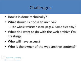 Challenges
• How it is done technically?
• What should I choose to archive?
– The whole website? some pages? Some files only?

• What do I want to do with the web archive I’m
creating?
• Who will have access?
• Who is the owner of the web archive content?

 