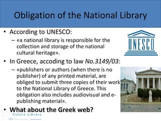 Obligation of the National Library
• According to UNESCO:
– «a national library is responsible for the
collection and storage of the national
cultural heritage».

• In Greece, accoding to law No.3149/03:
– «publishers or authors (when there is no
publisher) of any printed material, are
obliged to submit three copies of their work
to the National Library of Greece. This
obligation also includes audiovisual and epublishing material».

• What about the Greek web?

 