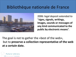 Bibliothèque nationale de France
2006: legal deposit extended to
“signs, signals, writings,
images, sounds or messages of
any kind communicated to the
public by electronic means”.

The goal is not to gather the «best of the web»,
but to preserve a collection representative of the web
at a certain date.

 