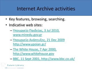 Internet Archive activities
• Key features, browsing, searching.
• Indicative web sites:
– Υπουργείο Παιδείας, 3 Jul 2010,
www.minedu.gov.gr
– Υπουργείο Ανάπτυξης, 21 Dec 2009
http://www.ypoian.gr/
– The White House, 7 Apr 2000,
http://www.whitehouse.gov
– BBC, 11 Sept 2001, http://www.bbc.co.uk/

 
