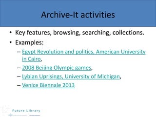 Archive-It activities
• Key features, browsing, searching, collections.
• Examples:
– Egypt Revolution and politics, American University
in Cairo,
– 2008 Beijing Olympic games,
– Lybian Uprisings, University of Michigan,
– Venice Biennale 2013

 