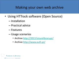 Making your own web archive
• Using HTTrack software (Open Source)
– Installation
– Practical advice
– Features
– Usage scenarios
• Archive http://2013.futurelibrary.gr/
• Archive http://www.auth.gr/

 
