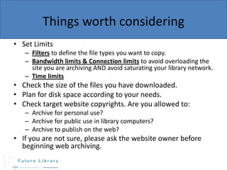 Things worth considering
• Set Limits
– Filters to define the file types you want to copy.
– Bandwidth limits & Connection limits to avoid overloading the
site you are archiving AND avoid saturating your library network.
– Time limits

• Check the size of the files you have downloaded.
• Plan for disk space according to your needs.
• Check target website copyrights. Are you allowed to:
– Archive for personal use?
– Archive for public use in library computers?
– Archive to publish on the web?

• If you are not sure, please ask the website owner before
beginning web archiving.

 