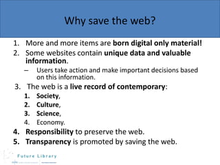 Why save the web?
1. More and more items are born digital only material!
2. Some websites contain unique data and valuable
information.
–

Users take action and make important decisions based
on this information.

3. The web is a live record of contemporary:
1.
2.
3.
4.

Society,
Culture,
Science,
Economy.

4. Responsibility to preserve the web.
5. Transparency is promoted by saving the web.

 