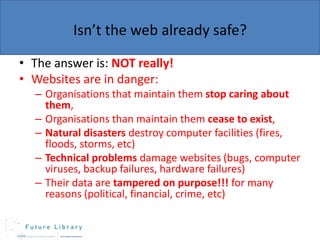 Isn’t the web already safe?
• The answer is: NOT really!
• Websites are in danger:
– Organisations that maintain them stop caring about
them,
– Organisations than maintain them cease to exist,
– Natural disasters destroy computer facilities (fires,
floods, storms, etc)
– Technical problems damage websites (bugs, computer
viruses, backup failures, hardware failures)
– Their data are tampered on purpose!!! for many
reasons (political, financial, crime, etc)

 