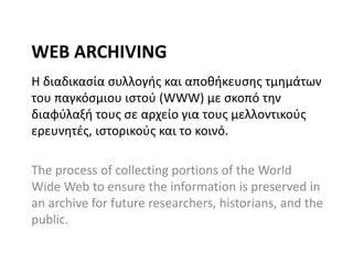 WEB ARCHIVING
Η διαδικαςία ςυλλογισ και αποκικευςθσ τμθμάτων
του παγκόςμιου ιςτοφ (WWW) με ςκοπό τθν
διαφφλαξι τουσ ςε αρχείο για τουσ μελλοντικοφσ
ερευνθτζσ, ιςτορικοφσ και το κοινό.
The process of collecting portions of the World
Wide Web to ensure the information is preserved in
an archive for future researchers, historians, and the
public.

 
