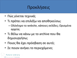 Προκλιςεισ
• Πϊσ γίνεται τεχνικά;
• Τι πρζπει να επιλζξω να αποκθκεφςω;
– Ολόκλθρο το website, κάποιεσ ςελίδεσ; Οριςμζνα
αρχεία;

• Τι κζλω να κάνω με το archive που κα
δθμιουργιςω;
• Ποιοσ κα ζχει πρόςβαςθ ςε αυτό;
• Σε ποιον ανικει το περιεχόμενο;

 