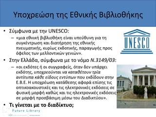 Υποχρεϊςθ τθσ Εκνικισ Βιβλιοκικθσ
• Σφμφωνα με τθν UNESCO:
– «μια εκνικι βιβλιοκικθ είναι υπεφκυνθ για τθ
ςυγκζντρωςθ και διατιρθςθ τθσ εκνικισ
πνευματικισ, κυρίωσ εκδοτικισ, παραγωγισ προσ
όφελοσ των μελλοντικϊν γενιϊν».

• Στθν Ελλάδα, ςφμφωνα με το νόμο N.3149/03:
– «οι εκδότεσ ι οι ςυγγραφείσ, όταν δεν υπάρχει
εκδότθσ, υποχρεοφνται να καταθζτουν τρία
αντίτυπα κάθε είδους εντφπων που εκδίδουν ςτθν
Ε.Β.Ε. Η υποχρζωςθ κατάκεςθσ αφορά επίςθσ τισ
οπτικοακουςτικζσ και τισ θλεκτρονικζσ εκδόςεισ ςε
φυςικι μορφι κακϊσ και τισ θλεκτρονικζσ εκδόςεισ
ςε μορφι προςβάςιμθ μζςω του Διαδικτφου».

• Τι γίνεται με το διαδίκτυο;

 