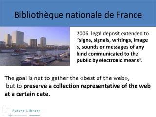 Bibliothèque nationale de France
2006: legal deposit extended to
“signs, signals, writings, image
s, sounds or messages of any
kind communicated to the
public by electronic means”.

The goal is not to gather the «best of the web»,
but to preserve a collection representative of the web
at a certain date.

 