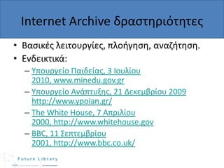 Internet Archive δραςτθριότθτεσ
• Βαςικζσ λειτουργίεσ, πλοιγθςθ, αναηιτθςθ.
• Ενδεικτικά:
– Υπουργείο Παιδείασ, 3 Ιουλίου
2010, www.minedu.gov.gr
– Υπουργείο Ανάπτυξθσ, 21 Δεκεμβρίου 2009
http://www.ypoian.gr/
– The White House, 7 Απριλίου
2000, http://www.whitehouse.gov
– BBC, 11 Σεπτεμβρίου
2001, http://www.bbc.co.uk/

 