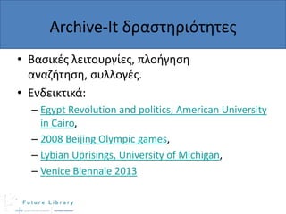 Archive-It δραςτθριότθτεσ
• Βαςικζσ λειτουργίεσ, πλοιγθςθ
αναηιτθςθ, ςυλλογζσ.
• Ενδεικτικά:
– Egypt Revolution and politics, American University
in Cairo,
– 2008 Beijing Olympic games,
– Lybian Uprisings, University of Michigan,
– Venice Biennale 2013

 