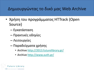 Δθμιουργϊντασ το δικό μασ Web Archive
• Χριςθ του προγράμματοσ HTTrack (Open
Source)
– Εγκατάςταςθ
– Πρακτικζσ οδθγίεσ
– Λειτουργίεσ
– Παραδείγματα χριςθσ
• Archive http://2013.futurelibrary.gr/
• Archive http://www.auth.gr/

 