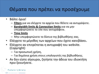 Θζματα που πρζπει να προςζχουμε
• Βάλτε όρια!
– Filters για να ελζγχετε τα αρχεία που κζλετε να αντιγράψετε.
– Bandwidth limits & Connection limits για να μθν
υπερφορτϊςετε το site που αντιγράφετε.
– Time limits
– Μθν υπερφορτϊνετε το δίκτυο τθσ βιβλιοκικθσ ςασ.

• Ελζγχετε το μζγεκοσ των αρχείων που ζχετε κατεβάςει.
• Ελζγχετε αν επιτρζπεται θ αντιγραφι του website.
(Copyright)
– Για προςωπικι χριςθ,
– Για δθμόςια χριςθ ςτουσ υπολογιςτζσ τθσ βιβλιοκικθσ.

• Αν δεν είςτε ςίγουροι, ηθτιςτε τθν άδεια του ιδιοκτιτθ
πριν ξεκινιςετε.

 