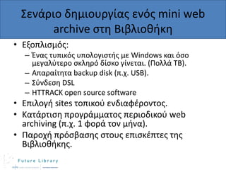 Σενάριο δθμιουργίασ ενόσ mini web
archive ςτθ Βιβλιοκικθ
• Εξοπλιςμόσ:
– Ζνασ τυπικόσ υπολογιςτισ με Windows και όςο
μεγαλφτερο ςκλθρό δίςκο γίνεται. (Πολλά ΤΒ).
– Απαραίτθτα backup disk (π.χ. USB).
– Σφνδεςθ DSL
– HTTRACK open source software

• Επιλογι sites τοπικοφ ενδιαφζροντοσ.
• Κατάρτιςθ προγράμματοσ περιοδικοφ web
archiving (π.χ. 1 φορά τον μινα).
• Παροχι πρόςβαςθσ ςτουσ επιςκζπτεσ τθσ
Βιβλιοκικθσ.

 