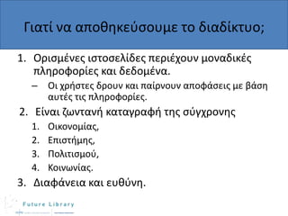 Γιατί να αποκθκεφςουμε το διαδίκτυο;
1. Οριςμζνεσ ιςτοςελίδεσ περιζχουν μοναδικζσ
πλθροφορίεσ και δεδομζνα.
–

Οι χριςτεσ δρουν και παίρνουν αποφάςεισ με βάςθ
αυτζσ τισ πλθροφορίεσ.

2. Είναι ηωντανι καταγραφι τθσ ςφγχρονθσ
1.
2.
3.
4.

Οικονομίασ,
Επιςτιμθσ,
Πολιτιςμοφ,
Κοινωνίασ.

3. Διαφάνεια και ευκφνθ.

 
