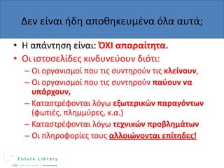 Δεν είναι ιδθ αποκθκευμζνα όλα αυτά;
• Η απάντθςθ είναι: ΌΧΙ απαραίτητα.
• Οι ιςτοςελίδεσ κινδυνεφουν διότι:
– Οι οργανιςμοί που τισ ςυντθροφν τισ κλείνουν,
– Οι οργανιςμοί που τισ ςυντθροφν παφουν να
υπάρχουν,
– Καταςτρζφονται λόγω εξωτερικών παραγόντων
(φωτιζσ, πλθμμφρεσ, κ.α.)
– Καταςτρζφονται λόγω τεχνικών προβλημάτων
– Οι πλθροφορίεσ τουσ αλλοιώνονται επίτηδεσ!

 