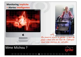 Monitoring implicite 
+ Alertes intelligentes 




                           On pourra alors la garder 5 ans de
                           plus chez elle au lieu de l’envoyer
                           dans une maison de retraite…!


Mme Michou ? 
 