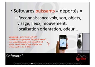 •  SoKwares puissants « déportés » 
      –  Reconnaissance voix, son, objets, 
        visage, lieux, mouvement, 
        localisa+on orienta+on, odeur…  
 Imaginez que vous objets
 connectés capturent (explicitement
 ou implicitement) des données et
 vous restituent d’une façon ou
 d’une autre du SENS.!



SoKware2 
 