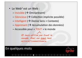 •  Le Web2 est un Web : 
    –  Invisible ( Omniprésent) 
    –  Silencieux ( Collec+on implicite possible) 
    –  Intelligent ( Donne Sens + Contexte) 
    –  Apprenant ( Accumula+on des données) 
    –  Accessible pour « TOUT » le monde 

           Et sera utilisé par tout le
           monde. Avec ou sans leur
           accord/connaissance.!


En quelques mots 
 