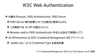 W3C Web Authentication
❖ 対象は Browser, FIDO Authenticator, FIDO Server
❖ FIDO Server 側の処理については後ほど倉林くんから
❖ この発表では JS API の話をメインに
❖ Browser and/or FIDO Authenticator 作る人は自分で頑張れ (!?)
❖ JS API Interface は W3C Credential Management API (*1) ベース
❖ “public-key” という Credential Type を追加定義
(*1) Credential Management API については #idcon vol.23 参照
 