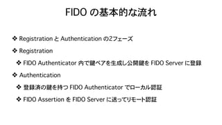 FIDO の基本的な流れ
❖ Registration と Authentication の2フェーズ
❖ Registration
❖ FIDO Authenticator 内で鍵ペアを生成し公開鍵を FIDO Server に登録
❖ Authentication
❖ 登録済の鍵を持つ FIDO Authenticator でローカル認証
❖ FIDO Assertion を FIDO Server に送ってリモート認証
 