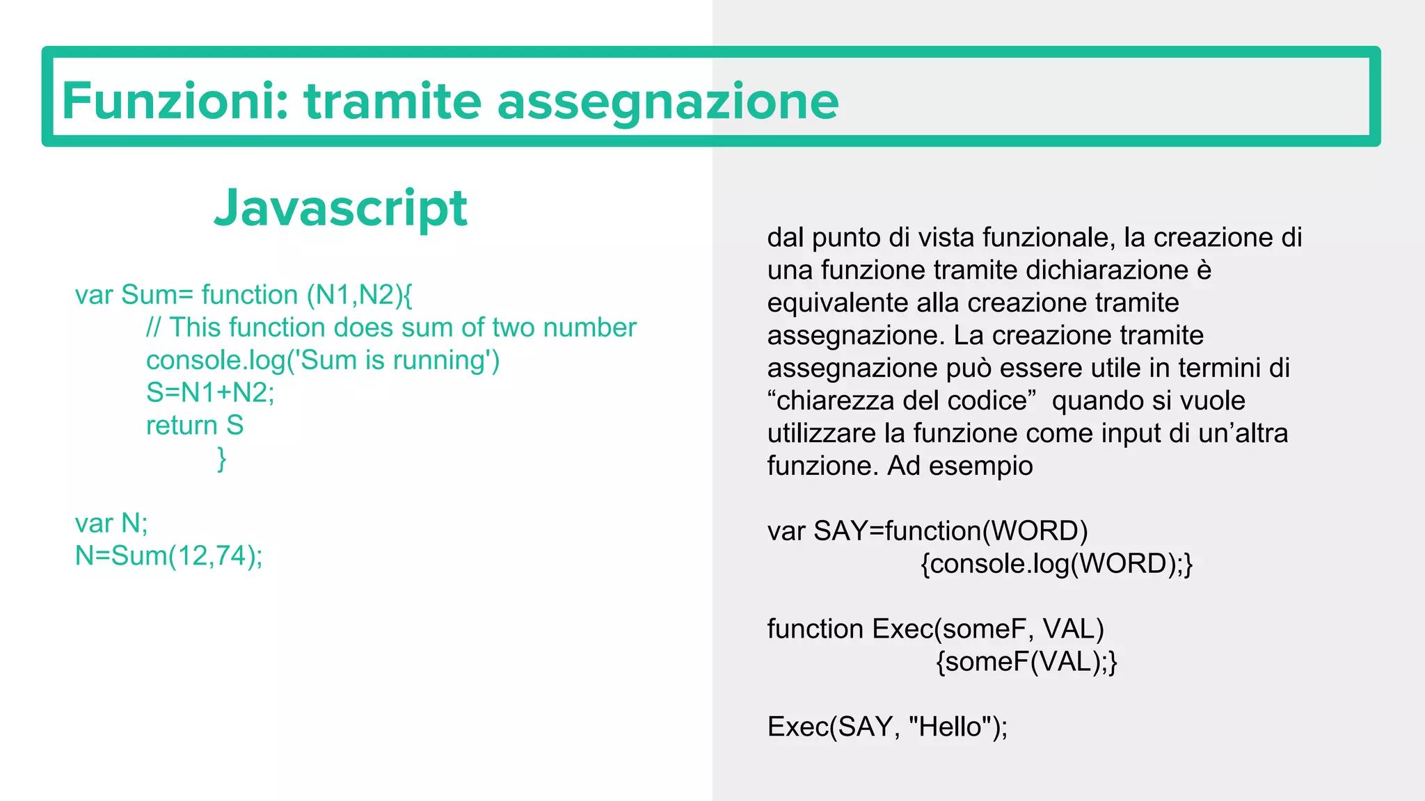 Funzioni: tramite assegnazione Javascript var Sum= function (N1,N2){ // This function does sum of two number console.log('Sum is running') S=N1+N2; return S } var N; N=Sum(12,74); dal punto di vista funzionale, la creazione di una funzione tramite dichiarazione è equivalente alla creazione tramite assegnazione. La creazione tramite assegnazione può essere utile in termini di “chiarezza del codice” quando si vuole utilizzare la funzione come input di un’altra funzione. Ad esempio var SAY=function(WORD) {console.log(WORD);} function Exec(someF, VAL) {someF(VAL);} Exec(SAY, "Hello"); 