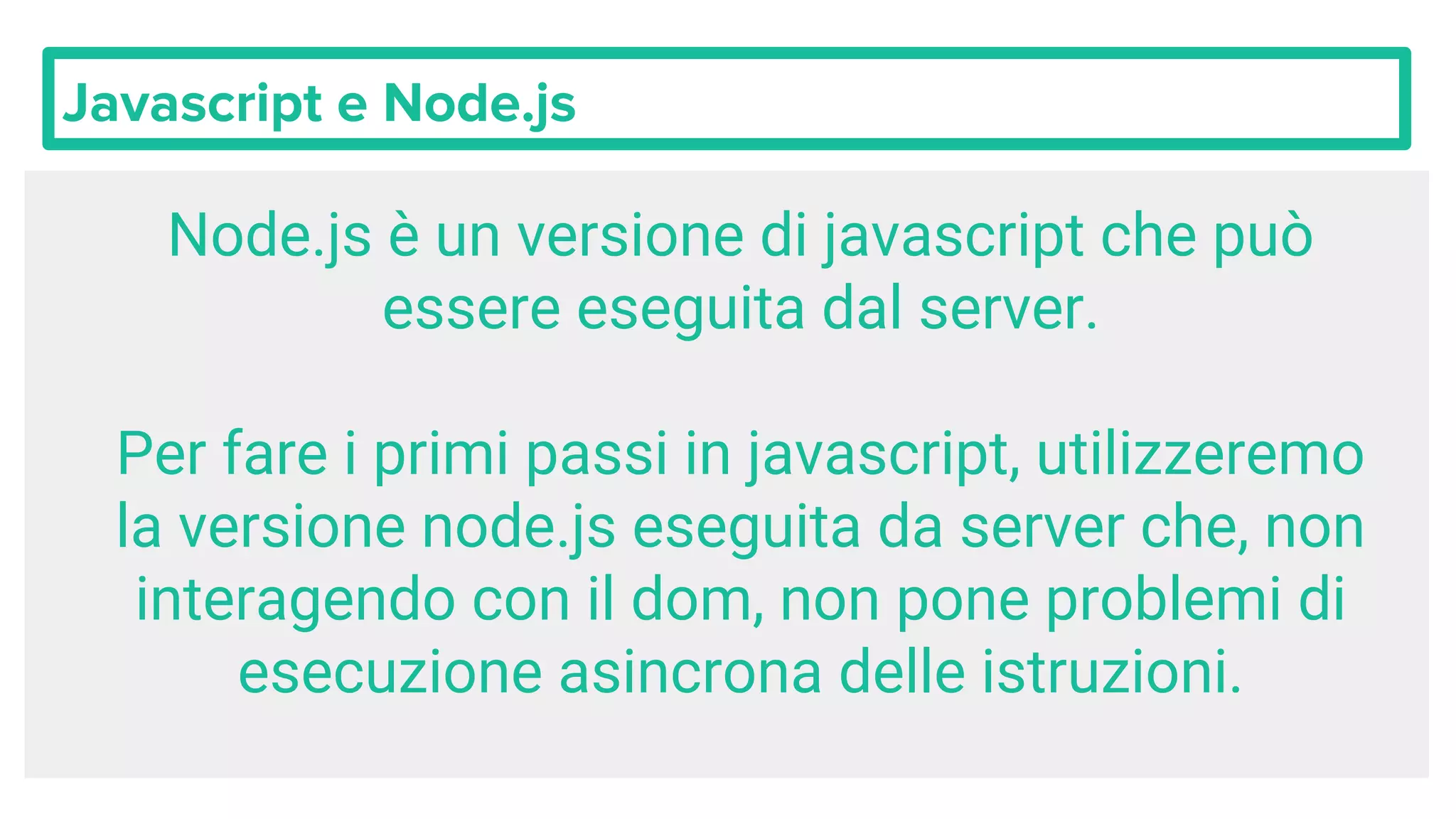 Javascript e Node.js Node.js è un versione di javascript che può essere eseguita dal server. Per fare i primi passi in javascript, utilizzeremo la versione node.js eseguita da server che, non interagendo con il dom, non pone problemi di esecuzione asincrona delle istruzioni. 