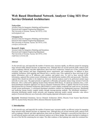 Web Based Distributed Network Analyzer Using SES Over
Service Oriented Architecture
Taekyu Kim
Arizona Center for Integrative Modeling and Simulation
Electrical and Computer Engineering Department
The University of Arizona, Tucson, AZ. 85721, USA
taekyu@gmail.com
Chungman Seo
Arizona Center for Integrative Modeling and Simulation
Electrical and Computer Engineering Department
The University of Arizona, Tucson, AZ. 85721, USA
cseo@ece.arizona.edu
Bernard P. Zeigler
Arizona Center for Integrative Modeling and Simulation
Electrical and Computer Engineering Department
The University of Arizona, Tucson, AZ. 85721, USA
zeigler@ece.arizona.edu
Abstract
As the network uses, and especially the number of internet users, increases rapidly, an efficient system for managing
large network traffic datasets becomes an important issue. Although there are several network traffic analysis tools
such as tcpdump, Ethereal, and other applications, these tools have weaknesses: limited size of files, command line
execution, large memory and huge computational power requirement, and complications. In addition to these
scalability limitations, both tcpdump and Ethereal have a security issue. Files captured by these tools keep all the
packet information such as IP addresses, port numbers, and packet sizes. As well as basic network traffic
information, captured files contain secure information: user identification numbers (IDs) and passwords. Therefore,
captured files should not allow to be leaked out. However, network analyses need to be performed outside target
networks in some cases. The paper presents an approach to efficiently and quickly analyze large amount of network
behaviors. This is achieved by applying System Entity Structure SES) theory. To speed up evaluation time, a web-
based distributed simulation approach over Service Oriented Architecture (SOA) is applied. Discrete Event System
Specification/Service Oriented Architecture (DEVS/SOA) is used to deploy workloads into multi-servers, increasing
overall system performance. A web-based distributed simulation contains two fundamental processes: distributing
and analyzing among loosely coupled models through message-passing methods. The distributed simulation—
allocating distributing models inside networks and assigning analyzing models outside networks—also allows
analysis of network behaviors out of networks while keeping important information secured.
Keywords: Distributed Simulation, Service Oriented Architecture (SOA), Discrete Event System Specification
(DEVS), System Entity Structure (SES), Intrusion Detection System (IDS)
1. Introduction
As the network uses, and especially the number of internet users, increases rapidly, an efficient system for managing
large network traffic datasets becomes an important issue. Although there are several network traffic analysis tools
such as tcpdump, Ethereal, and other applications, these tools are limited. Tcpdump is a powerful tool that allows us
to sniff network packets and make some statistical analysis out of those dumps. One major drawback to tcpdump is
the size of the flat file containing the text output. The other weakness is that tcpdump runs under the command line.
 