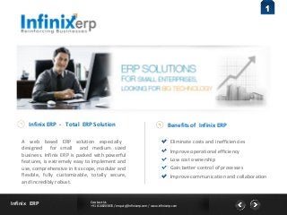 Contact Us 
+91 8108203835 / enquiry@infinixerp.com / www.infinixerp.com Infinix ERP 
1 
Infinix ERP - Total ERP Solution 
A web based ERP solution especially 
designed for small and medium sized 
business. Infinix ERP is packed with powerful 
features, is extremely easy to implement and 
use, comprehensive in its scope, modular and 
flexible, fully customizable, totally secure, 
and incredibly robust. 
Benefits of Infinix ERP 
Eliminate costs and inefficiencies 
Improve operational efficiency 
Low cost ownership 
Gain better control of processes 
Improve communication and collaboration 
 