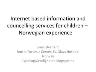 Internet based information and
councelling services for children –
Norwegian experience
Svein Øverland
Brøset Forensic Center, St. Olavs Hospital
Norway
Psykologivirkeligheten.blogspot.no
 