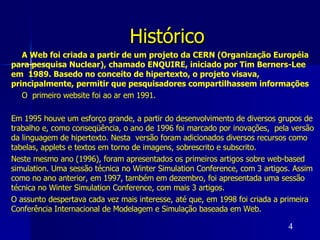 Histórico   A Web foi criada a partir de um projeto da CERN (Organização Européia para pesquisa Nuclear), chamado ENQUIRE, iniciado por Tim Berners-Lee em  1989. Basedo no conceito de hipertexto, o projeto visava, principalmente, permitir que pesquisadores compartilhassem informações O  primeiro website foi ao ar em 1991.  Em 1995 houve um esforço grande, a partir do desenvolvimento de diversos grupos de trabalho e, como conseqüência, o ano de 1996 foi marcado por inovações,  pela versão  da linguagem de hipertexto. Nesta  versão foram adicionados diversos recursos como tabelas, applets e textos em torno de imagens, sobrescrito e subscrito.  Neste mesmo ano (1996), foram apresentados os primeiros artigos sobre web-based simulation. Uma sessão técnica no Winter Simulation Conference, com 3 artigos. Assim como no ano anterior, em 1997, também em dezembro, foi apresentada uma sessão técnica no Winter Simulation Conference, com mais 3 artigos.  O assunto despertava cada vez mais interesse, até que, em 1998 foi criada a primeira Conferência Internacional de Modelagem e Simulação baseada em Web. 