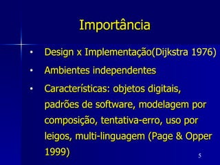 Importância   Design x Implementação( Dijkstra 1976) Ambientes independentes Características: objetos digitais, padrões de software, modelagem por composição, tentativa-erro, uso por leigos, multi-linguagem (Page & Opper 1999)  