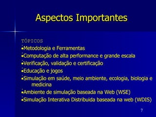 Aspectos Importantes   TÓPICOS  Metodologia e Ferramentas  Computação de alta performance e grande escala  Verificação, validação e certificação  Educação e jogos  Simulação em saúde, meio ambiente, ecologia, biologia e medicina  Ambiente de simulação baseada na Web (WSE)  Simulação Interativa Distribuida baseada na web (WDIS) 