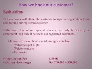 How we hook our customer?
Registration:
 Our services will attract the customer to sign our registration form
and become our registered customer.
 Moreover, few of our special services can only be seen by a
customer if and only if he/she is our registered customers.
 Innovative ideas about special arrangements like:
- Welcome Spot Light
- Welcome music
- Fireworks…
 Registration Fee $ 99.00
 Our service charges Rs. 200,000 – 500,000
 