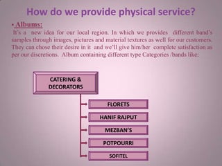 How do we provide physical service?
 Albums:
It’s a new idea for our local region. In which we provides different band’s
samples through images, pictures and material textures as well for our customers.
They can chose their desire in it and we’ll give him/her complete satisfaction as
per our discretions. Album containing different type Categories /bands like:
CATERING &
DECORATORS
MEZBAN’S
FLORETS
HANIF RAJPUT
POTPOURRI
SOFITEL
 