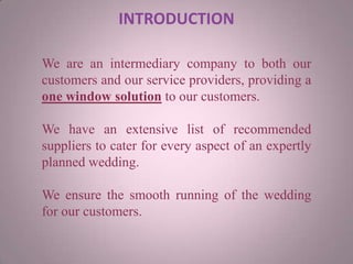 INTRODUCTION
We are an intermediary company to both our
customers and our service providers, providing a
one window solution to our customers.
We have an extensive list of recommended
suppliers to cater for every aspect of an expertly
planned wedding.
We ensure the smooth running of the wedding
for our customers.
 