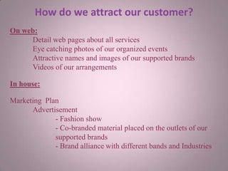 How do we attract our customer?
On web:
Detail web pages about all services
Eye catching photos of our organized events
Attractive names and images of our supported brands
Videos of our arrangements
In house:
Marketing Plan
Advertisement
- Fashion show
- Co-branded material placed on the outlets of our
supported brands
- Brand alliance with different bands and Industries
 